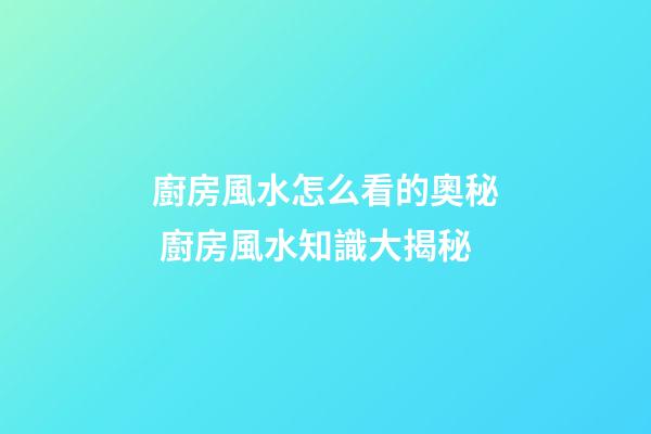 廚房風水怎么看的奧秘 廚房風水知識大揭秘